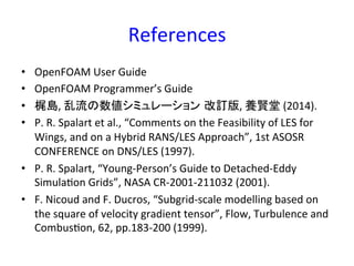 References	
•  OpenFOAM	
  User	
  Guide	
  
•  OpenFOAM	
  Programmer’s	
  Guide	
  
•  梶島,	
  乱流の数値シミュレーション 改訂版,	
  養賢堂	
  (2014).	
  
•  P.	
  R.	
  Spalart	
  et	
  al.,	
  “Comments	
  on	
  the	
  Feasibility	
  of	
  LES	
  for	
  
Wings,	
  and	
  on	
  a	
  Hybrid	
  RANS/LES	
  Approach”,	
  1st	
  ASOSR	
  
CONFERENCE	
  on	
  DNS/LES	
  (1997).	
  
•  P.	
  R.	
  Spalart,	
  “Young-­‐Person’s	
  Guide	
  to	
  Detached-­‐Eddy	
  
Simula*on	
  Grids”,	
  NASA	
  CR-­‐2001-­‐211032	
  (2001).	
  
•  F.	
  Nicoud	
  and	
  F.	
  Ducros,	
  “Subgrid-­‐scale	
  modelling	
  based	
  on	
  
the	
  square	
  of	
  velocity	
  gradient	
  tensor”,	
  Flow,	
  Turbulence	
  and	
  
Combus*on,	
  62,	
  pp.183-­‐200	
  (1999).	
  
 