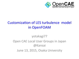 Customiza*on	
  of	
  LES	
  turbulence	
  	
  model	
  
in	
  OpenFOAM	
yotakagi77	
  
Open	
  CAE	
  Local	
  User	
  Groups	
  in	
  Japan	
  
@Kansai	
  
June	
  13,	
  2015,	
  Osaka	
  University	
 