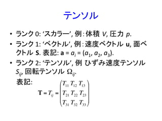 テンソル	
•  ランク	
  0:	
  ‘スカラー’,	
  例：体積 V,	
  圧力 p.	
  
•  ランク	
  1:	
  ‘ベクトル’,	
  例：速度ベクトル u,	
  面ベ
クトル S.	
  表記:	
  a	
  =	
  ai	
  =	
  (a1,	
  a2,	
  a3).	
  
•  ランク	
  2:	
  ‘テンソル’,	
  例 ひずみ速度テンソル
Sij,	
  回転テンソル Ωij.	
  	
  
	
  	
  	
  	
  表記:	
  
	
  	
  
	
T = Tij =
T11 T12 T13
T21 T22 T23
T31 T32 T33
!
"
#
#
#
$
%
&
&
&
 
