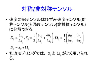 対称/非対称テンソル 	
•  速度勾配テンソルはひずみ速度テンソル(対
称テンソル)と渦度テンソル(非対称テンソル)
に分解できる.	
  	
  
•  乱流モデリングでは， Sij	
  と Ωij	
  がよく用いられ
る.	
Dij =
∂ui
∂xj
, Sij =
1
2
∂ui
∂xj
+
∂uj
∂xi
"
#
$$
%
&
'', Ωij =
1
2
∂ui
∂xj
−
∂uj
∂xi
"
#
$$
%
&
''
Dij = Sij +Ωij
 