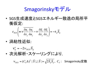 Smagorinskyモデル	
•  SGS生成速度とSGSエネルギー散逸の局所平
衡仮定:	
  
•  渦粘性近似:	
  
•  次元解析・スケーリングにより，	
  
εSGS ≡ν
∂ui
∂xj
∂ui
∂uj
−ν
∂ui
∂xj
∂ui
∂xj
$
%
&&
'
(
)) = −τijSij
τij
a
= −2vSGS Sij
νSGS = (CS Δ)2
| S |, | S |= 2SijSij , CS : Smagorinsky定数	
 
