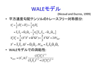WALEモデル	
•  平方速度勾配テンソルのトレースフリー対称部分:	
  
	
  
•  WALEモデルでの渦粘性:	
  
Sij
d
=
1
2
(Dij
2
+ Dji
2
)−
1
3
δijDkk
2
= SikSkj +ΩikΩkj −
1
3
δij SmnSmn −ΩmnΩmn
#$ %&
Sij
d
Sij
d
=
1
6
(S2
S2
+Ω2
Ω2
)+
2
3
S2
Ω2
+ 2IVSΩ,
S2
= SijSij, Ω2
= ΩijΩij, IVSΩ = SikSkjΩjlΩli
νSGS = (CwΔ)2
(Sij
d
Sij
d
)3/ 2
(SijSij )5/ 2
+ (Sij
d
Sij
d
)5/ 4
(Nicoud	
  and	
  Ducros,	
  1999)	
 
