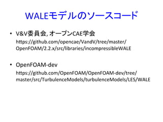 WALEモデルのソースコード	
•  V&V委員会,	
  オープンCAE学会	
  
	
  	
  	
  	
  	
  hops://github.com/opencae/VandV/tree/master/
OpenFOAM/2.2.x/src/libraries/incompressibleWALE	
  
	
  
•  OpenFOAM-­‐dev	
  
	
  	
  	
  	
  	
  hops://github.com/OpenFOAM/OpenFOAM-­‐dev/tree/
master/src/TurbulenceModels/turbulenceModels/LES/WALE	
  
	
  
	
 