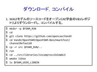 ダウンロード，コンパイル	
$  mkdir	
  –p	
  $FOAM_RUN	
  
$  cd	
  
$  git	
  clone	
  https://github.com/opencae/VandV	
  
$  cd	
  VandV/OpenFOAM/OpenFOAM-­‐BenchmarkTest/
channelReTau110	
  
$  cp	
  –r	
  src	
  $FOAM_RUN/..	
  
$  run	
  
$  cd	
  ../src/libraries/incompressibleWALE	
  
$  wmake	
  libso	
  
$  ls	
  $FOAM_USER_LIBBIN	
  
1.  WALEモデルのソースコードをオープンCAE学会のV&Vレポジ
トリよりダウンロードし，コンパイルする。	
 