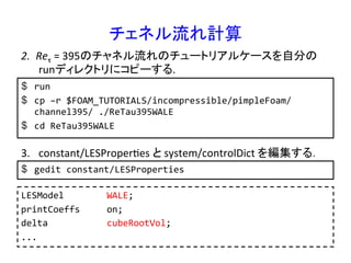 チェネル流れ計算	
$  run	
  
$  cp	
  –r	
  $FOAM_TUTORIALS/incompressible/pimpleFoam/
channel395/	
  ./ReTau395WALE	
  
$  cd	
  ReTau395WALE	
  
2.  Reτ	
  =	
  395のチャネル流れのチュートリアルケースを自分の
runディレクトリにコピーする.	
3.  constant/LESProperRes	
  と	
  system/controlDict	
  を編集する．	
$  gedit	
  constant/LESProperties	
  
LESModel	
  	
  	
  	
  	
  	
  	
  	
  WALE;	
  
printCoeffs	
  	
  	
  	
  	
  on;	
  
delta	
  	
  	
  	
  	
  	
  	
  	
  	
  	
  	
  cubeRootVol;	
  
...	
 