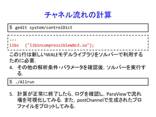 チャネル流れの計算	
$  gedit	
  system/controlDict	
...	
  
libs 	
  ("libincompressibleWALE.so");	
  	
この1行は新しいWALEモデルライブラリをソルバーで利用する
ために必要．	
$  ./Allrun	
  
4.  その他の解析条件・パラメータを確認後，ソルバーを実行す
る．	
5.  計算が正常に終了したら，ログを確認し，ParaViewで流れ
場を可視化してみる．また，postChannelで生成されたプロ
ファイルをプロットしてみる．	
 