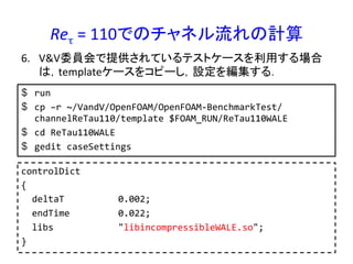 Reτ	
  =	
  110でのチャネル流れの計算	
$  run	
  
$  cp	
  –r	
  ~/VandV/OpenFOAM/OpenFOAM-­‐BenchmarkTest/
channelReTau110/template	
  $FOAM_RUN/ReTau110WALE	
  
$  cd	
  ReTau110WALE	
  
$  gedit	
  caseSettings	
  
6.  V&V委員会で提供されているテストケースを利用する場合
は，templateケースをコピーし，設定を編集する．	
controlDict	
  
{	
  
	
  	
  deltaT	
  	
  	
  	
  	
  	
  	
  	
  	
  	
  0.002;	
  
	
  	
  endTime	
  	
  	
  	
  	
  	
  	
  	
  	
  0.022;	
  
	
  	
  libs	
  	
  	
  	
  	
  	
  	
  	
  	
  	
  	
  	
  "libincompressibleWALE.so";	
  
}	
  
 