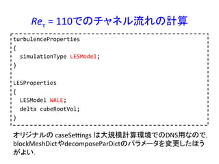 Reτ	
  =	
  110でのチャネル流れの計算	
turbulenceProperties	
  
{	
  
	
  	
  simulationType	
  LESModel;	
  
}	
  
	
  
LESProperties	
  
{	
  
	
  	
  LESModel	
  WALE;	
  
	
  	
  delta	
  cubeRootVol;	
  
}	
  
オリジナルの	
  caseSepngs	
  は大規模計算環境でのDNS用なので，
blockMeshDictやdecomposeParDictのパラメータを変更したほう
がよい．	
 