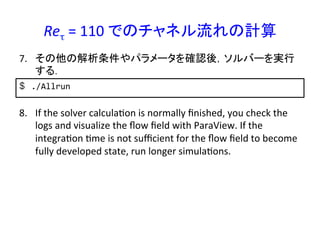 Reτ	
  =	
  110	
  でのチャネル流れの計算	
$  ./Allrun	
  
7.  その他の解析条件やパラメータを確認後，ソルバーを実行
する．	
8.  If	
  the	
  solver	
  calculaRon	
  is	
  normally	
  ﬁnished,	
  you	
  check	
  the	
  
logs	
  and	
  visualize	
  the	
  ﬂow	
  ﬁeld	
  with	
  ParaView.	
  If	
  the	
  
integraRon	
  Rme	
  is	
  not	
  suﬃcient	
  for	
  the	
  ﬂow	
  ﬁeld	
  to	
  become	
  
fully	
  developed	
  state,	
  run	
  longer	
  simulaRons.	
 