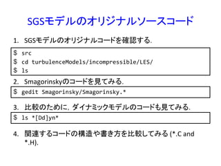 SGSモデルのオリジナルソースコード	
$  src	
  
$  cd	
  turbulenceModels/incompressible/LES/	
  
$  ls	
  
1.  SGSモデルのオリジナルコードを確認する．	
2.  Smagorinskyのコードを見てみる．	
  
$  gedit	
  Smagorinsky/Smagorinsky.*	
  
3.  比較のために，ダイナミックモデルのコードも見てみる．	
  
$  ls	
  *[Dd]yn*	
  
4.  関連するコードの構造や書き方を比較してみる	
  (*.C	
  and	
  
*.H).	
  
 