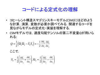 コードによる定式化の理解	
•  コヒーレント構造スマゴリンスキーモデル(CSM)にはどのよう
な計算，演算，変数が必要か調べてみる．関連するコードを
見ながらモデルの定式化・実装を理解する.	
  
•  CSMモデルでは，速度勾配テンソルの第二不変量Qが用いら
れる:	
  
	
  	
  	
  	
  	
  ここで，	
  
€
Q =
1
2
ΩijΩij − SijSij( )= −
1
2
∂uj
∂xi
∂ui
∂xj
Sij =
1
2
∂ui
∂xj
+
∂uj
∂xi
#
$
%%
&
'
((, Ωij =
1
2
∂ui
∂xj
−
∂uj
∂xi
#
$
%%
&
'
((
 