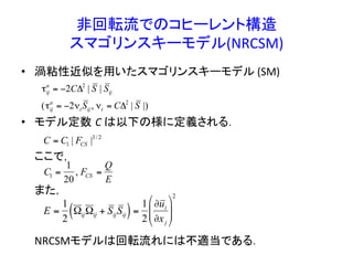 非回転流でのコヒーレント構造	
  
スマゴリンスキーモデル(NRCSM)	
•  渦粘性近似を用いたスマゴリンスキーモデル	
  (SM)	
  	
  
•  モデル定数 C	
  は以下の様に定義される．	
  
	
  ここで，	
  
	
  また，	
  
	
  
	
  
	
  	
  	
  	
  	
  NRCSMモデルは回転流れには不適当である．	
  
	
  
€
C = C1 | FCS |3/ 2
€
C1 =
1
20
, FCS =
Q
E
€
τij
a
= −2CΔ2
| S | Sij
(τij
a
= −2νt Sij, νt = CΔ2
| S |)
E =
1
2
ΩijΩij + SijSij( )=
1
2
∂ui
∂xj
$
%
&&
'
(
))
2
 