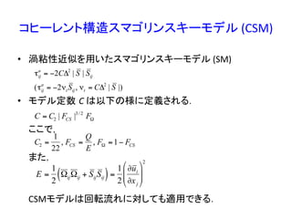 コヒーレント構造スマゴリンスキーモデル	
  (CSM)	
•  渦粘性近似を用いたスマゴリンスキーモデル	
  (SM)	
  	
  
•  モデル定数 C	
  は以下の様に定義される．	
  
	
  ここで，	
  
	
  また，	
  
	
  
	
  
	
  CSMモデルは回転流れに対しても適用できる．	
  
€
C = C2 | FCS |3/ 2
FΩ
€
C2 =
1
22
, FCS =
Q
E
, FΩ =1− FCS
€
τij
a
= −2CΔ2
| S | Sij
(τij
a
= −2νt Sij, νt = CΔ2
| S |)
E =
1
2
ΩijΩij + SijSij( )=
1
2
∂ui
∂xj
$
%
&&
'
(
))
2
 