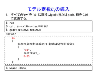 モデル定数C1の導入	
$  run	
  
$  cd	
  ../src/libraries/NRCSM/	
  
$  gedit	
  NRCSM.C	
  NRCSM.H	
  
3.  すべての‘cw’	
  を	
  ‘c1’	
  に置換し(gedit	
  または	
  sed)，値を	
  0.05	
  
に変更する．	
  
	
  	
  	
  	
  c1_	
  
	
  	
  	
  	
  (	
  
	
  	
  	
  	
  	
  	
  	
  	
  dimensioned<scalar>::lookupOrAddToDict	
  
	
  	
  	
  	
  	
  	
  	
  	
  (	
  
	
  	
  	
  	
  	
  	
  	
  	
  	
  	
  	
  	
  "c1",	
  
	
  	
  	
  	
  	
  	
  	
  	
  	
  	
  	
  	
  coeffDict_,	
  
	
  	
  	
  	
  	
  	
  	
  	
  	
  	
  	
  	
  0.05	
  
	
  	
  	
  	
  	
  	
  	
  	
  )	
  
	
  	
  	
  	
  )	
  
NRCSM.C	
  
$  wmake	
  libso	
  
 