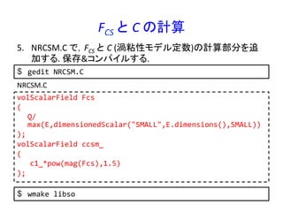 FCS	
  と C	
  の計算	
5.  NRCSM.C	
  で，FCS	
  と C	
  (渦粘性モデル定数)の計算部分を追
加する.	
  保存&コンパイルする.	
  
volScalarField	
  Fcs	
  
(	
  
	
  Q/
max(E,dimensionedScalar("SMALL",E.dimensions(),SMALL))	
  
);	
  
volScalarField	
  ccsm_	
  
(	
  
	
  	
  	
  c1_*pow(mag(Fcs),1.5)	
  
);	
  
NRCSM.C	
  
$  gedit	
  NRCSM.C	
  
$  wmake	
  libso	
  
 