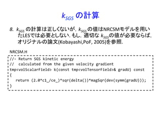kSGS	
  の計算	
//-­‐	
  Return	
  SGS	
  kinetic	
  energy	
  
//	
  	
  calculated	
  from	
  the	
  given	
  velocity	
  gradient	
  
tmp<volScalarField>	
  k(const	
  tmp<volTensorField>&	
  gradU)	
  const	
  
{	
  
	
  return	
  (2.0*c1_/ce_)*sqr(delta())*magSqr(dev(symm(gradU)));	
  
}	
  
NRCSM.H	
  
8.  kSGS	
  の計算は正しくないが，kSGS	
  の値はNRCSMモデルを用い
たLESでは必要としない.	
  もし，適切な kSGSの値が必要ならば，
オリジナルの論文(Kobayashi,PoF,	
  2005)を参照.	
  
 