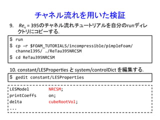 チャネル流れを用いた検証	
$  run	
  
$  cp	
  –r	
  $FOAM_TUTORIALS/incompressible/pimpleFoam/
channel395/	
  ./ReTau395NRCSM	
  
$  cd	
  ReTau395NRCSM	
  
9.  	
  Reτ	
  =	
  395のチャネル流れチュートリアルを自分のrunディレ
クトリにコピーする．	
10. constant/LESProperRes	
  と	
  system/controlDict	
  を編集する．	
$  gedit	
  constant/LESProperties	
  
LESModel	
  	
  	
  	
  	
  	
  	
  	
  NRCSM;	
  
printCoeffs	
  	
  	
  	
  	
  on;	
  
delta	
  	
  	
  	
  	
  	
  	
  	
  	
  	
  	
  cubeRootVol;	
  
...	
 