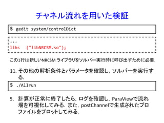 チャネル流れを用いた検証	
$  gedit	
  system/controlDict	
...	
  
libs 	
  ("libNRCSM.so");	
  	
この1行は新しいNRCSM	
  ライブラリをソルバー実行時に呼び出すために必要．	
$  ./Allrun	
  
11. その他の解析条件とパラメータを確認し，ソルバーを実行す
る．	
5.  計算が正常に終了したら，ログを確認し，ParaViewで流れ
場を可視化してみる．また，postChannelで生成されたプロ
ファイルをプロットしてみる．	
 