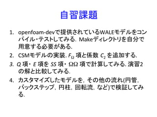 自習課題	
1.  openfoam-­‐devで提供されているWALEモデルをコン
パイル・テストしてみる．Makeディレクトリを自分で
用意する必要がある.	
  
2.  CSMモデルの実装.	
  FΩ	
  項と係数 C2	
  を追加する.	
  
3.  Q	
  項・ E	
  項を SS	
  項・ ΩΩ	
  項で計算してみる.	
  演習2
の解と比較してみる．	
  
4.  カスタマイズしたモデルを，その他の流れ(円管，
バックステップ，円柱，回転流，など)で検証してみ
る．	
  
 