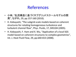 References	
•  小林,	
  “乱流構造に基づくサブグリッドスケールモデルの開
発”,	
  ながれ,	
  29,	
  pp.157-­‐160	
  (2010).	
  
•  H.	
  Kobayashi,	
  “The	
  subgrid-­‐scale	
  models	
  based	
  on	
  coherent	
  
structures	
  for	
  rotaRng	
  homogeneous	
  turbulence	
  and	
  
turbulent	
  channel	
  ﬂow”,	
  Phys.	
  Fluids,	
  17,	
  045104	
  (2005).	
  
•  H.	
  Kobayashi,	
  F.	
  Ham	
  and	
  X.	
  Wu,	
  “ApplicaRon	
  of	
  a	
  local	
  SGS	
  
model	
  based	
  on	
  coherent	
  structures	
  to	
  complex	
  geometries”,	
  
Int.	
  J.	
  Heat	
  Fluid	
  Flow,	
  29,	
  pp.640-­‐653	
  (2008).	
  
 