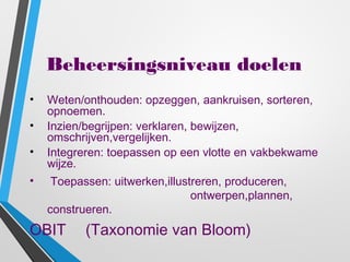 Beheersingsniveau doelen
• Weten/onthouden: opzeggen, aankruisen, sorteren,
opnoemen.
• Inzien/begrijpen: verklaren, bewijzen,
omschrijven,vergelijken.
• Integreren: toepassen op een vlotte en vakbekwame
wijze.
• Toepassen: uitwerken,illustreren, produceren,
ontwerpen,plannen,
construeren.
OBIT (Taxonomie van Bloom)
 