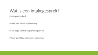 Wat is een intakegesprek?
Eerste gesprek(ken)
Maken deel uit van hulpverlening
In het begin van het hulpverleningsproces
Primair gericht op informatieverzameling
 