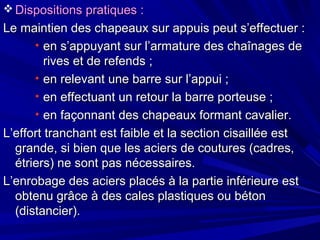  Dispositions pratiques :Dispositions pratiques :
Le maintien des chapeaux sur appuis peut s’effectuer :Le maintien des chapeaux sur appuis peut s’effectuer :
• en s’appuyant sur l’armature des chaînages deen s’appuyant sur l’armature des chaînages de
rives et de refends ;rives et de refends ;
• en relevant une barre sur l’appui ;en relevant une barre sur l’appui ;
• en effectuant un retour la barre porteuse ;en effectuant un retour la barre porteuse ;
• en façonnant des chapeaux formant cavalier.en façonnant des chapeaux formant cavalier.
L’effort tranchant est faible et la section cisaillée estL’effort tranchant est faible et la section cisaillée est
grande, si bien que les aciers de coutures (cadres,grande, si bien que les aciers de coutures (cadres,
étriers) ne sont pas nécessaires.étriers) ne sont pas nécessaires.
L’enrobage des aciers placés à la partie inférieure estL’enrobage des aciers placés à la partie inférieure est
obtenu grâce à des cales plastiques ou bétonobtenu grâce à des cales plastiques ou béton
(distancier).(distancier).
 