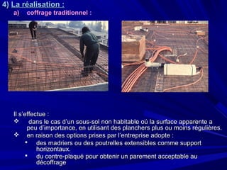 4)4) La réalisation :La réalisation :
a)a) coffrage traditionnelcoffrage traditionnel ::
Il s’effectue :Il s’effectue :
 dans le cas d’un sous-sol non habitable oú la surface apparente adans le cas d’un sous-sol non habitable oú la surface apparente a
peu d’importance, en utilisant des planchers plus ou moins régulières.peu d’importance, en utilisant des planchers plus ou moins régulières.
 en raison des options prises par l’entreprise adopte :en raison des options prises par l’entreprise adopte :
 des madriers ou des poutrelles extensibles comme supportdes madriers ou des poutrelles extensibles comme support
horizontaux.horizontaux.
 du contre-plaqué pour obtenir un parement acceptable audu contre-plaqué pour obtenir un parement acceptable au
décoffragedécoffrage
 