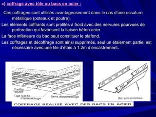 c)c) coffrage avec tôle ou bacs en acier :coffrage avec tôle ou bacs en acier :
Ces coffrages sont utilisés avantageusement dans le cas d’une ossatureCes coffrages sont utilisés avantageusement dans le cas d’une ossature
métallique (poteaux et poutre).métallique (poteaux et poutre).
Les éléments coffrants sont profilés à froid avec des nervures pourvues deLes éléments coffrants sont profilés à froid avec des nervures pourvues de
perforation qui favorisent la liaison béton acier.perforation qui favorisent la liaison béton acier.
La face inférieure du bac peut constituer le plafond.La face inférieure du bac peut constituer le plafond.
Les coffrages et décoffrage sont ainsi supprimés, seul un étaiement partiel estLes coffrages et décoffrage sont ainsi supprimés, seul un étaiement partiel est
nécessaire avec une file d’étais à 1.2m d’encastrementnécessaire avec une file d’étais à 1.2m d’encastrement..
 