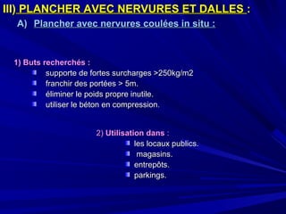 III)III) PLANCHER AVEC NERVURES ET DALLESPLANCHER AVEC NERVURES ET DALLES ::
A)A) Plancher avec nervures coulées in situ :Plancher avec nervures coulées in situ :
1) Buts recherchés :1) Buts recherchés :
supporte de fortes surcharges >250kg/m2supporte de fortes surcharges >250kg/m2
franchir des portées > 5m.franchir des portées > 5m.
éliminer le poids propre inutile.éliminer le poids propre inutile.
utiliser le béton en compressionutiliser le béton en compression..
2)2) Utilisation dansUtilisation dans ::
les locaux publics.les locaux publics.
magasins.magasins.
entrepôts.entrepôts.
parkings.parkings.
 