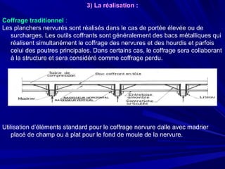 3) La réalisation :
Coffrage traditionnel :
Les planchers nervurés sont réalisés dans le cas de portée élevée ou de
surcharges. Les outils coffrants sont généralement des bacs métalliques qui
réalisent simultanément le coffrage des nervures et des hourdis et parfois
celui des poutres principales. Dans certains cas, le coffrage sera collaborant
à la structure et sera considéré comme coffrage perdu.
Utilisation d’éléments standard pour le coffrage nervure dalle avec madrier
placé de champ ou à plat pour le fond de moule de la nervure.
 