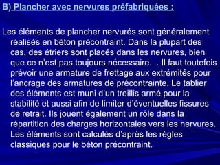 B) Plancher avec nervures préfabriquées :
Les éléments de plancher nervurés sont généralement
réalisés en béton précontraint. Dans la plupart des
cas, des étriers sont placés dans les nervures, bien
que ce n’est pas toujours nécessaire. . Il faut toutefois
prévoir une armature de frettage aux extrémités pour
l’ancrage des armatures de précontrainte. Le tablier
des éléments est muni d’un treillis armé pour la
stabilité et aussi afin de limiter d’éventuelles fissures
de retrait. Ils jouent également un rôle dans la
répartition des charges horizontales vers les nervures.
Les éléments sont calculés d’après les règles
classiques pour le béton précontraint.
 