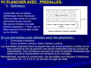IV)IV) PLANCHER AVECPLANCHER AVEC PREDALLES:PREDALLES:
1)1) Définition:Définition:
2) Les pré-dalles sont utilisées pour les planchers :2) Les pré-dalles sont utilisées pour les planchers :
 d’immeuble d’habitation.d’immeuble d’habitation.
 locaux scolaires, bureaux, hôtels, hôpitaux, parking.locaux scolaires, bureaux, hôtels, hôpitaux, parking.
Les pré-dalles disposent dans la plupart des cas d’une armature à treillis sur laLes pré-dalles disposent dans la plupart des cas d’une armature à treillis sur la
face supérieure afin de garantir une bonne interaction avec la couche deface supérieure afin de garantir une bonne interaction avec la couche de
solidarisation. Ces armatures assurent en outre la stabilité nécessaire dessolidarisation. Ces armatures assurent en outre la stabilité nécessaire des
dalles lors de la manipulation du transport et du montage.dalles lors de la manipulation du transport et du montage.
Normalement, pendant la construction, les pré-dalles sont étayées à distancesNormalement, pendant la construction, les pré-dalles sont étayées à distances
régulières de 1,5 à 3,0 m, en fonction du type de dalle.régulières de 1,5 à 3,0 m, en fonction du type de dalle.
La pré-dalle est une plaque
préfabriquée mince d’épaisseur
≈5cm,en béton armé ou en béton
précontraint le plus souvent.
Elle permet d’obtenir une dalle
épaisse d’épaisseur ≈ 16cm, par un
béton associé à la pré-dalle coulée
sur le chantier.
 