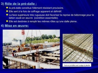 3)3) Rôle de la pré-dalle :Rôle de la pré-dalle :
 la pré-dalle constitue l’élément résistant provisoire.la pré-dalle constitue l’élément résistant provisoire.
 Elle sert à la fois de coffrage apparent et définitif.Elle sert à la fois de coffrage apparent et définitif.
 La face supérieure très rugueuse doit favoriser la reprise de bétonnage pour leLa face supérieure très rugueuse doit favoriser la reprise de bétonnage pour le
béton coulé en œuvre (condition essentielle).béton coulé en œuvre (condition essentielle).
 Elle est destinée à remplir les mêmes rôles qu’une dalle pleine.Elle est destinée à remplir les mêmes rôles qu’une dalle pleine.
4)4) Mise en œuvre:Mise en œuvre:
 