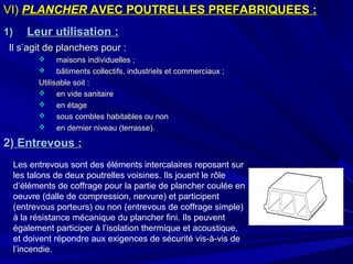 VI)VI) PLANCHERPLANCHER AVEC POUTRELLES PREFABRIQUEES :AVEC POUTRELLES PREFABRIQUEES :
1)1) Leur utilisation :Leur utilisation :
Il s’agit de planchers pour :Il s’agit de planchers pour :
 maisons individuelles ;maisons individuelles ;
 bâtiments collectifs, industriels et commerciaux ;bâtiments collectifs, industriels et commerciaux ;
Utilisable soit :Utilisable soit :
 en vide sanitaireen vide sanitaire
 en étageen étage
 sous combles habitables ou nonsous combles habitables ou non
 en dernier niveau (terrasse).en dernier niveau (terrasse).
2)2) Entrevous :Entrevous :
Les entrevous sont des éléments intercalaires reposant sur
les talons de deux poutrelles voisines. Ils jouent le rôle
d’éléments de coffrage pour la partie de plancher coulée en
oeuvre (dalle de compression, nervure) et participent
(entrevous porteurs) ou non (entrevous de coffrage simple)
à la résistance mécanique du plancher fini. Ils peuvent
également participer à l’isolation thermique et acoustique,
et doivent répondre aux exigences de sécurité vis-à-vis de
l’incendie.
 