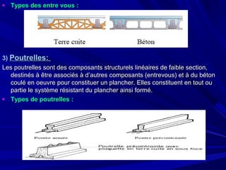 • Types des entre vous :Types des entre vous :
3)3) Poutrelles:Poutrelles:
Les poutrelles sont des composants structurels linéaires de faible section,Les poutrelles sont des composants structurels linéaires de faible section,
destinés à être associés à d’autres composants (entrevous) et à du bétondestinés à être associés à d’autres composants (entrevous) et à du béton
coulé en oeuvre pour constituer un plancher. Elles constituent en tout oucoulé en oeuvre pour constituer un plancher. Elles constituent en tout ou
partie le système résistant du plancher ainsi formé.partie le système résistant du plancher ainsi formé.
• Types de poutrelles :Types de poutrelles :
 