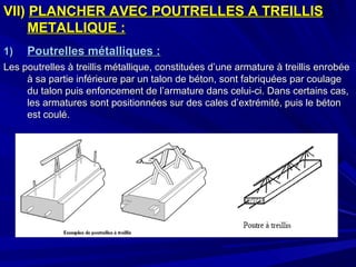 VII)VII) PLANCHER AVEC POUTRELLES A TREILLISPLANCHER AVEC POUTRELLES A TREILLIS
METALLIQUE :METALLIQUE :
1)1) Poutrelles métalliques :Poutrelles métalliques :
Les poutrelles à treillis métallique, constituées d’une armature à treillis enrobéeLes poutrelles à treillis métallique, constituées d’une armature à treillis enrobée
à sa partie inférieure par un talon de béton, sont fabriquées par coulageà sa partie inférieure par un talon de béton, sont fabriquées par coulage
du talon puis enfoncement de l’armature dans celui-ci. Dans certains cas,du talon puis enfoncement de l’armature dans celui-ci. Dans certains cas,
les armatures sont positionnées sur des cales d’extrémité, puis le bétonles armatures sont positionnées sur des cales d’extrémité, puis le béton
est coulé.est coulé.
 