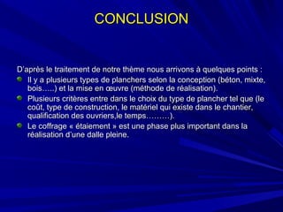 D’après le traitement de notre thème nous arrivons à quelques points :D’après le traitement de notre thème nous arrivons à quelques points :
Il y a plusieurs types de planchers selon la conception (béton, mixte,Il y a plusieurs types de planchers selon la conception (béton, mixte,
bois…..) et la mise en œuvre (méthode de réalisation).bois…..) et la mise en œuvre (méthode de réalisation).
Plusieurs critères entre dans le choix du type de plancher tel que (lePlusieurs critères entre dans le choix du type de plancher tel que (le
coût, type de construction, le matériel qui existe dans le chantier,coût, type de construction, le matériel qui existe dans le chantier,
qualification des ouvriers,le temps………).qualification des ouvriers,le temps………).
Le coffrage « étaiement » est une phase plus important dans laLe coffrage « étaiement » est une phase plus important dans la
réalisation d’une dalle pleine.réalisation d’une dalle pleine.
CONCLUSIONCONCLUSION
 
