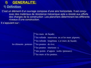 I)I) GENERALITE:GENERALITE:
1)1) DéfinitionDéfinition
C’est un élément d’un ouvrage compose d’une aire horizontale. Il est conçuC’est un élément d’un ouvrage compose d’une aire horizontale. Il est conçu
avec des matériaux de résistance mécanique apte a résisté aux effortsavec des matériaux de résistance mécanique apte a résisté aux efforts
des charges de la construction .Les planchers déterminent les différentsdes charges de la construction .Les planchers déterminent les différents
niveaux d’une construction.niveaux d’une construction.
Il s’appuient sur :Il s’appuient sur :











poutres.lesetmursles*
(poteaux);isolésappuisd'pointsdes*
s;interieurepoutresles*
rive;depoutresles*
façade;demursetxlongitinaurefendsles*
pignons;murslesetuxtransversarefendsles*
façade;demursles*
porteursélémentsles
 