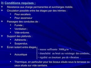 3)3) Conditions requises :Conditions requises :
 Résistance aux charge permanentes et surcharges mobile.Résistance aux charge permanentes et surcharges mobile.
 Circulation possible entre les étages par des trémies :Circulation possible entre les étages par des trémies :
 Pour escaliersPour escaliers
 Pour ascenseurPour ascenseur
 Passages des conduites de :Passages des conduites de :
 Fumée ;Fumée ;
 Ventilation ;Ventilation ;
 Vide-ordures.Vide-ordures.
 Support des plafonds :Support des plafonds :
 Adhérents ;Adhérents ;
 Suspendus.Suspendus.
 Écran isolant entre étages :Écran isolant entre étages :
 AcoustiqueAcoustique
 Thermique, en particulier pour les locaux situés sous la terrasse ouThermique, en particulier pour les locaux situés sous la terrasse ou
ceux situés sur vide sanitaire.ceux situés sur vide sanitaire.





−
−
−
.vibrationdepasémettantenrigidité
conduits;desvoisinageaubruitauétanchéité
;300Kg/msuffisantemasse
2
 