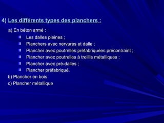 4)4) Les différents types des planchers :Les différents types des planchers :
a) En béton armé :a) En béton armé :
Les dalles pleines ;Les dalles pleines ;
Planchers avec nervures et dalle ;Planchers avec nervures et dalle ;
Plancher avec poutrelles préfabriquées précontraint ;Plancher avec poutrelles préfabriquées précontraint ;
Plancher avec poutrelles à treillis métalliques ;Plancher avec poutrelles à treillis métalliques ;
Plancher avec pré-dalles ;Plancher avec pré-dalles ;
Plancher préfabriquéPlancher préfabriqué..
b) Plancher en boisb) Plancher en bois
c) Plancher métalliquec) Plancher métallique
 