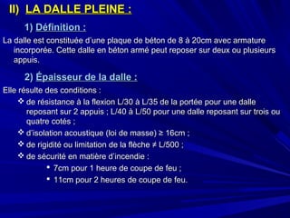 II)II) LA DALLE PLEINE :LA DALLE PLEINE :
1)1) Définition :Définition :
La dalle est constituée d’une plaque de béton de 8 à 20cm avec armatureLa dalle est constituée d’une plaque de béton de 8 à 20cm avec armature
incorporée. Cette dalle en béton armé peut reposer sur deux ou plusieursincorporée. Cette dalle en béton armé peut reposer sur deux ou plusieurs
appuis.appuis.
2)2) Épaisseur de la dalle :Épaisseur de la dalle :
Elle résulte des conditions :Elle résulte des conditions :
 de résistance à la flexion L/30 à L/35 de la portée pour une dallede résistance à la flexion L/30 à L/35 de la portée pour une dalle
reposant sur 2 appuis ; L/40 à L/50 pour une dalle reposant sur trois oureposant sur 2 appuis ; L/40 à L/50 pour une dalle reposant sur trois ou
quatre cotés ;quatre cotés ;
 d’isolation acoustique (loi de masse) ≥ 16cm ;d’isolation acoustique (loi de masse) ≥ 16cm ;
 de rigidité ou limitation de la flèche ≠ L/500 ;de rigidité ou limitation de la flèche ≠ L/500 ;
 de sécurité en matière d’incendie :de sécurité en matière d’incendie :
 7cm pour 1 heure de coupe de feu ;7cm pour 1 heure de coupe de feu ;
 11cm pour 2 heures de coupe de feu.11cm pour 2 heures de coupe de feu.
 
