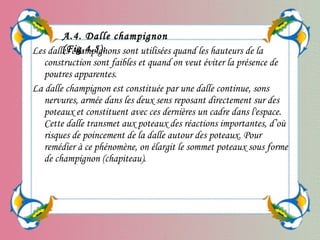 Les dalles champignons sont utilisées quand les hauteurs de la
construction sont faibles et quand on veut éviter la présence de
poutres apparentes.
La dalle champignon est constituée par une dalle continue, sons
nervures, armée dans les deux sens reposant directement sur des
poteaux et constituent avec ces dernières un cadre dans l'espace.
Cette dalle transmet aux poteaux des réactions importantes, d’où
risques de poincement de la dalle autour des poteaux. Pour
remédier à ce phénomène, on élargit le sommet poteaux sous forme
de champignon (chapiteau).
A.4. Dalle champignon
(Fig.4.5):
 
