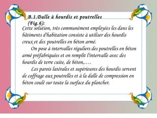 Cette solution, très communément employées les dans les
bâtiments d'habitation consiste à utiliser des hourdis
creux et des poutrelles en béton armé.
On pose à intervalles réguliers des poutrelles en béton
armé préfabriquées et on remplit l'intervalle avec des
hourdis de terre cuite, de béton,….
Les parois latérales et supérieures des hourdis servent
de coffrage aux poutrelles et à la dalle de compression en
béton coulé sur toute la surface du plancher.
B.1.Dalle à hourdis et poutrelles
(Fig.6):
 