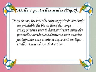 Dans ce cas, les hourdis sont supprimés .on coule
au préalable du béton dans des corps
creux,ouverts vers le haut,réalisant ainsi des
poutrelles armées .ces dernières sont ensuite
juxtaposées cote à cote et reçoivent un léger
treillis et une chape de 4 à 5cm.
B.2.Dalle à poutrelles seules (Fig.8):
 
