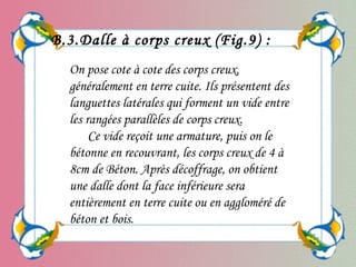 On pose cote à cote des corps creux,
généralement en terre cuite. Ils présentent des
languettes latérales qui forment un vide entre
les rangées parallèles de corps creux.
Ce vide reçoit une armature, puis on le
bétonne en recouvrant, les corps creux de 4 à
8cm de Béton. Après décoffrage, on obtient
une dalle dont la face inférieure sera
entièrement en terre cuite ou en aggloméré de
béton et bois.
B.3.Dalle à corps creux (Fig.9) :
 