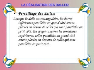 • Ferraillage des dalles:
Lorsque la dalle est rectangulaire, les barres
inférieures parallèles au grand côté seront
placées en dessus de celles qui sont parallèles au
petit côté. En ce qui concerne les armatures
supérieures, celles parallèles au grand côté
seront placées en dessous de celles qui sont
parallèles au petit côté .
LA RÉALISATION DES DALLES:
 