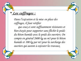 Dans l’exécution et la mise en place des
coffrages, il faut vérifier
que ceux-ci sont suffisamment résistants et
bien étayés pour supporter sans fléchir le poids
du béton humide avec le poids des ouvriers. On
compte en général 2600 kg au m3 pour le béton
humide et 100 kg par m3 pour la surcharge des
ouvriers qui auront à exécuter les travaux.
• Les coffrages :
 