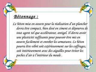 Bétonnage :
Le béton mise en oeuvre pour la réalisation d’un plancherLe béton mise en oeuvre pour la réalisation d’un plancher
devra être compact, bien dosé en ciment et dépourvu dedevra être compact, bien dosé en ciment et dépourvu de
tout agent tel que accélérateur, antigel. Il devra avoirtout agent tel que accélérateur, antigel. Il devra avoir
une plasticité suffisante pour pouvoir être mis enune plasticité suffisante pour pouvoir être mis en
oeuvre facilement et enrober les armatures. Le bétonoeuvre facilement et enrober les armatures. Le béton
pourra être vibré soit extérieurement sur les coffrages,pourra être vibré soit extérieurement sur les coffrages,
soit intérieurement avec des aiguilles pour éviter lessoit intérieurement avec des aiguilles pour éviter les
poches d’air à l’intérieur du moulepoches d’air à l’intérieur du moule ..
 