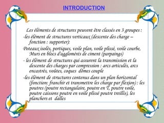 Les éléments de structures peuvent être classés en 3 groupes :
-les élément de structures verticaux (descente des charge –
fonction : supporter):
Poteaux isolés, portiques, voile plan, voile plissé, voile courbe,
Murs en blocs d'agglomérés de ciment (parpaings)
- les élément de structures qui assurent la transmission et la
descente des charges par compression : arcs articulés, arcs
encastrés, voûtes, coques dômes couple
-les élément de structures contenus dans un plan horizontal
(fonction: franchir et transmettre les charge par flexion) : les
poutres (poutre rectangulaire, poutre en T, poutre voile,
poutre caissons poutre en voile plissé poutre treillis), les
planchers et dalles
INTRODUCTION
 
